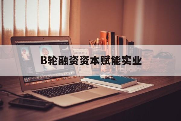 驻马店市B轮融资资本赋能实业(b轮融资公司值得工作吗)